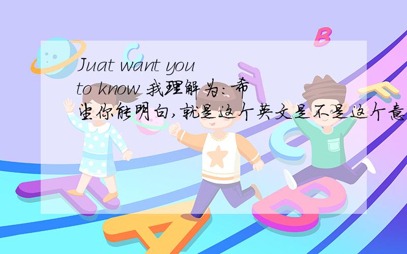 Juat want you to know 我理解为：希望你能明白,就是这个英文是不是这个意思,有没有语句错误.