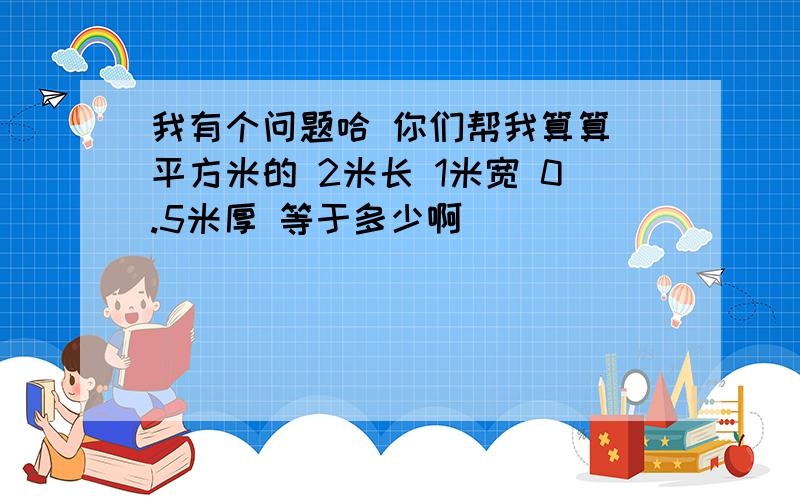 我有个问题哈 你们帮我算算 平方米的 2米长 1米宽 0.5米厚 等于多少啊