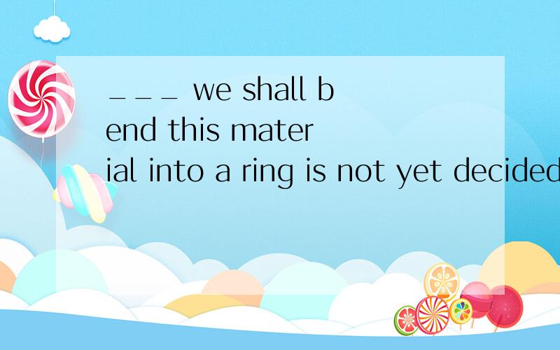 ___ we shall bend this material into a ring is not yet decided?选项：A.Which B.Where C.Why D.Who 答案应该选哪一个?