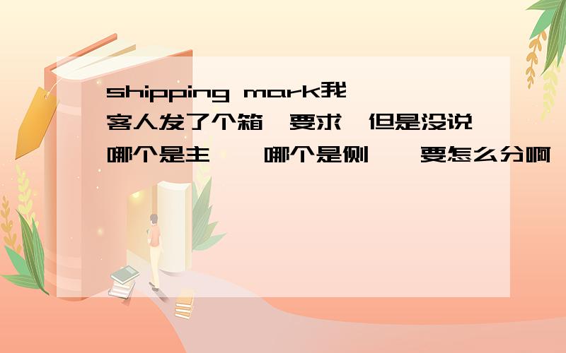 shipping mark我客人发了个箱唛要求,但是没说哪个是主唛,哪个是侧唛,要怎么分啊,怎么填 Item # ：Color ：Dimensions ：Total CBM’s：Shipment ：PO # ：Quantity ：Weight ：Box Count of