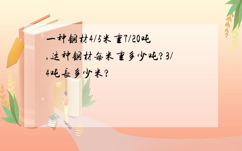 一种钢材4/5米重7/20吨,这种钢材每米重多少吨?3/4吨长多少米?