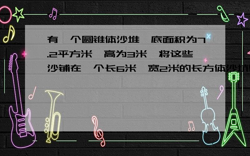 有一个圆锥体沙堆,底面积为7.2平方米,高为3米,将这些沙铺在一个长6米、宽2米的长方体沙坑里,能铺多厚解答应用题