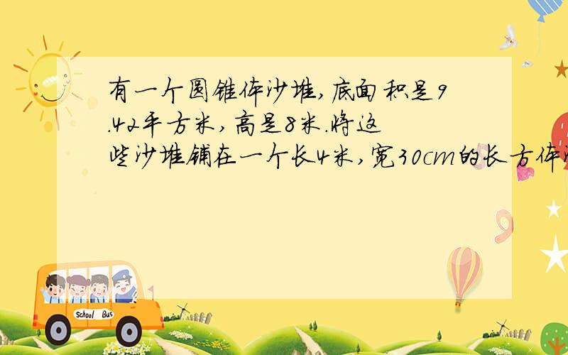 有一个圆锥体沙堆,底面积是9.42平方米,高是8米.将这些沙堆铺在一个长4米,宽30cm的长方体沙坑里能铺多厚?