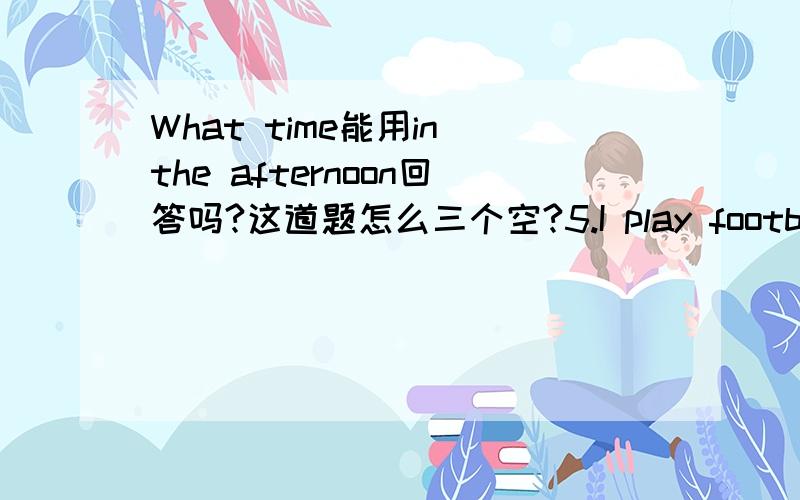 What time能用in the afternoon回答吗?这道题怎么三个空?5.I play football in the afternoon.( 就划线部分提问) _____ _____ _____ you play football?