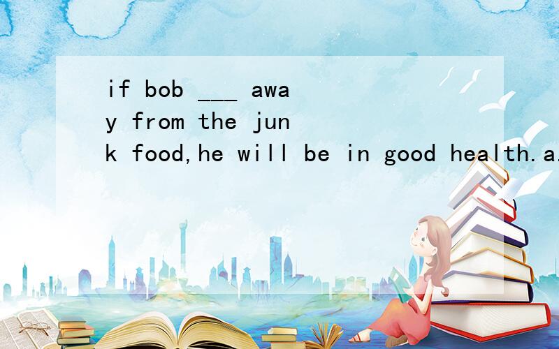 if bob ___ away from the junk food,he will be in good health.a.stay b.will stay c.stays if sb.he will.