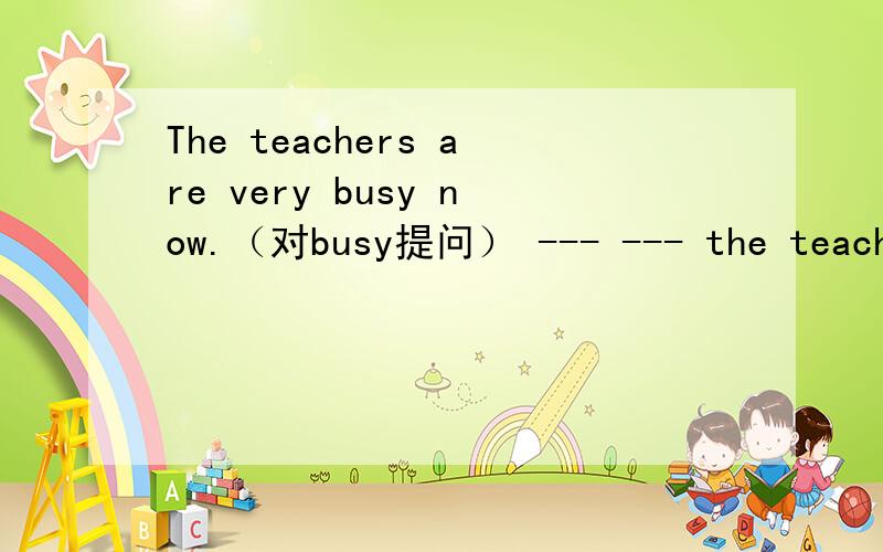 The teachers are very busy now.（对busy提问） --- --- the teachers now?