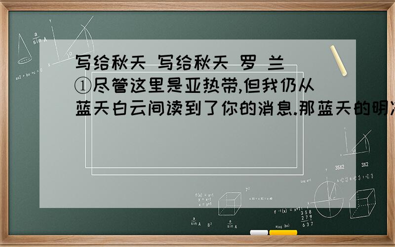 写给秋天 写给秋天 罗 兰 ①尽管这里是亚热带,但我仍从蓝天白云间读到了你的消息.那蓝天的明净高爽,白云的浅淡悠闲,隐约仍有北方那金风乍起、白露初零的神韵.②一向,我欣仰你的安闲明