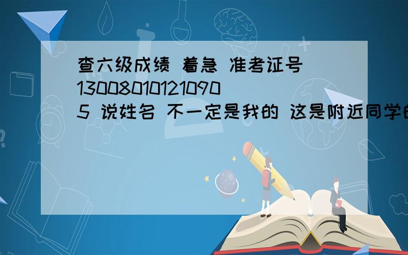 查六级成绩 着急 准考证号 130080101210905 说姓名 不一定是我的 这是附近同学的号