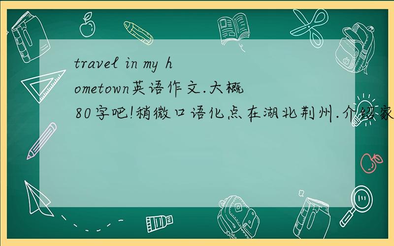 travel in my hometown英语作文.大概80字吧!稍微口语化点在湖北荆州.介绍家乡的位置,景点和交通状况.拜托了各位