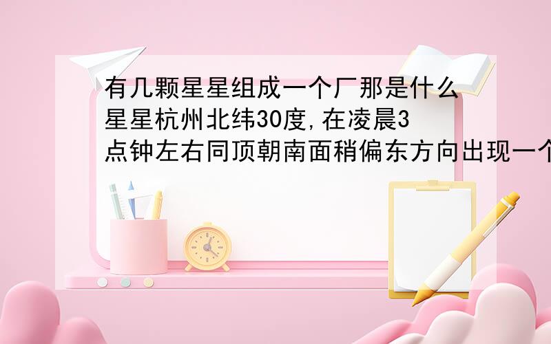 有几颗星星组成一个厂那是什么星星杭州北纬30度,在凌晨3点钟左右同顶朝南面稍偏东方向出现一个厂字的星星,厂字中间的角对准正东方向.是哪几颗恒星所组成的?