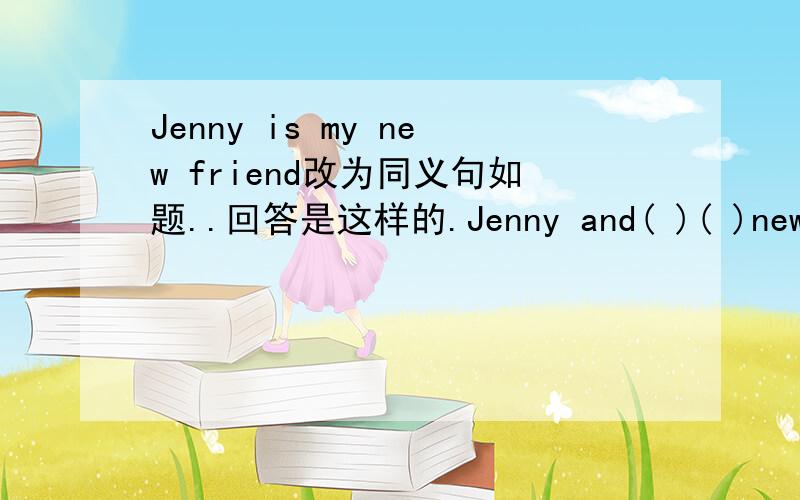 Jenny is my new friend改为同义句如题..回答是这样的.Jenny and( )( )new friends.