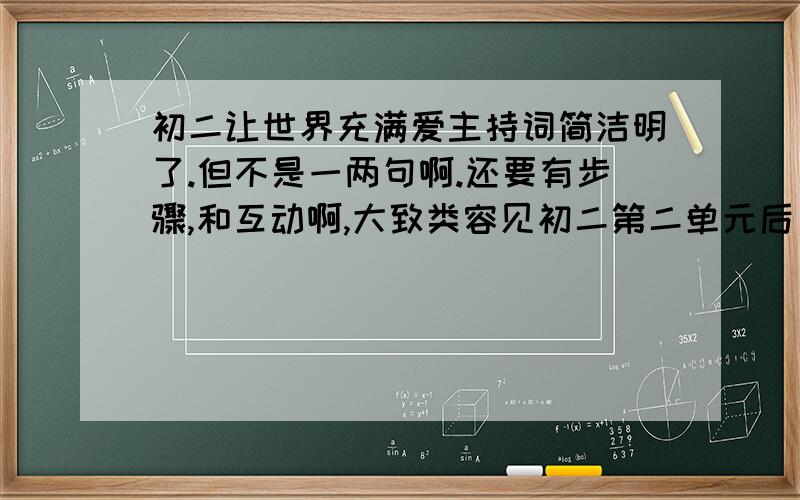 初二让世界充满爱主持词简洁明了.但不是一两句啊.还要有步骤,和互动啊,大致类容见初二第二单元后口语交际,A：爱,是冬日里的暖阳；B：爱,是夏日里的凉风；A：当父母亲切地叮咛你时B：