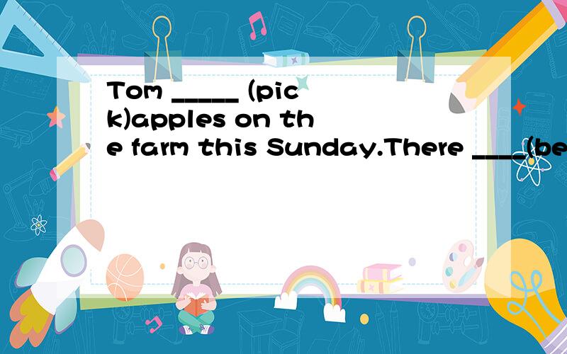 Tom _____ (pick)apples on the farm this Sunday.There ____(be)a talk on education in our school tomorrow._____ your classmates ___(play)computer games next SaturdayUsually my father ___(finish)his work at a quarter to five