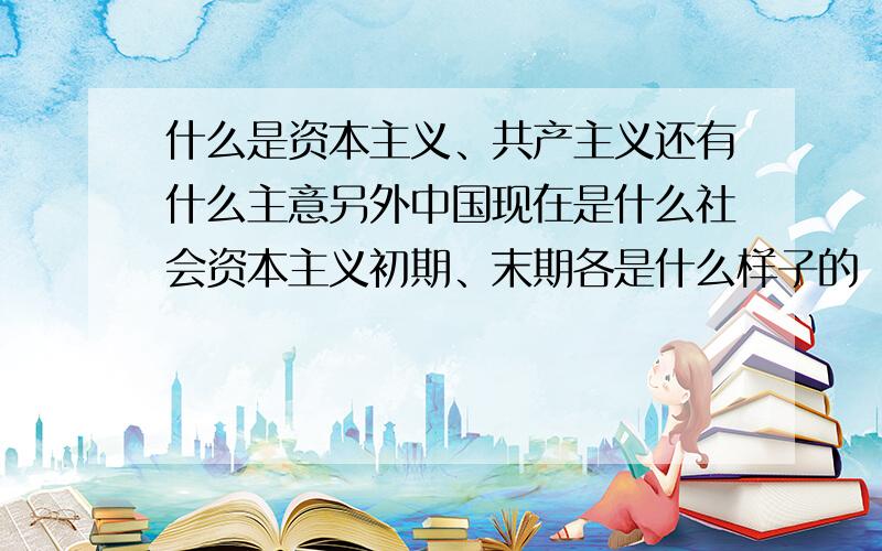 什么是资本主义、共产主义还有什么主意另外中国现在是什么社会资本主义初期、末期各是什么样子的