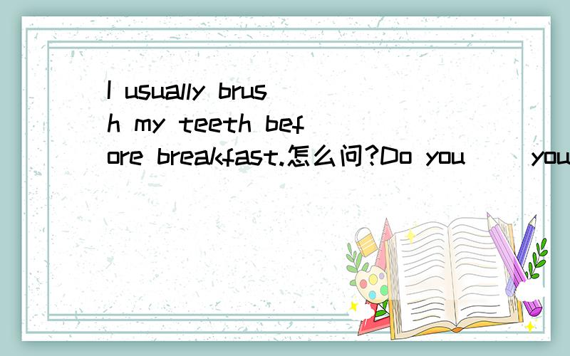 I usually brush my teeth before breakfast.怎么问?Do you（ ）your teeth （ ）（ ）（ ）breakfast？填空 刚才答的对不起了