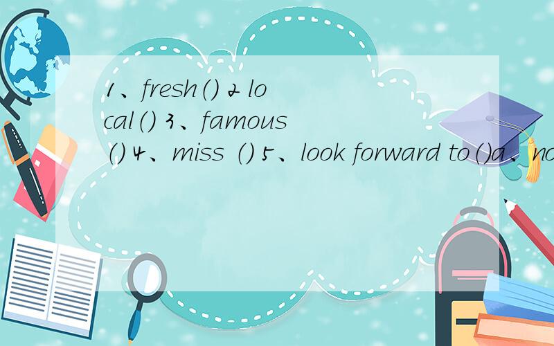 1、fresh（） 2 local（） 3、famous（） 4、miss （） 5、look forward to（）a、not hear,see or have someting b、vert clean ar coolc、feel happyy because you are going to enjoy sometingd、know by many peoplee、in the area near where y