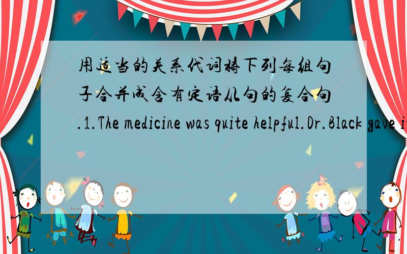 用适当的关系代词将下列每组句子合并成含有定语从句的复合句.1.The medicine was quite helpful.Dr.Black gave it to my friend.2.The man is our physics teacher.You saw him in the lab.3.Cheese is liked by people in western countri