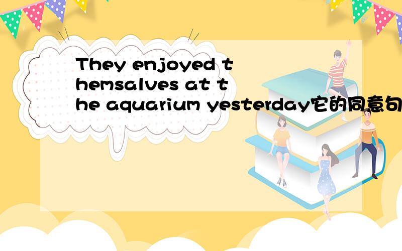 They enjoyed themsalves at the aquarium yesterday它的同意句.they （）（）at the aquarium yesterday