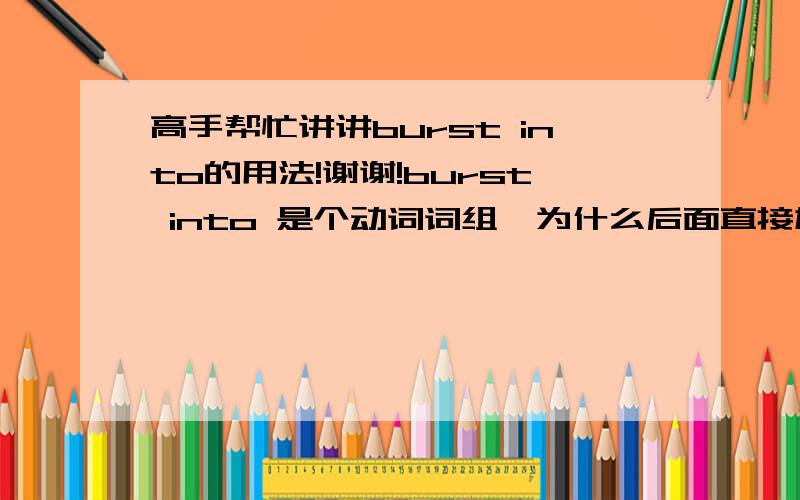 高手帮忙讲讲burst into的用法!谢谢!burst into 是个动词词组,为什么后面直接加名次呢（burst into tears/laughter)?迷惑!高手给小女讲讲为什么?还有哪些词组有类似的用法?谢谢谢谢!