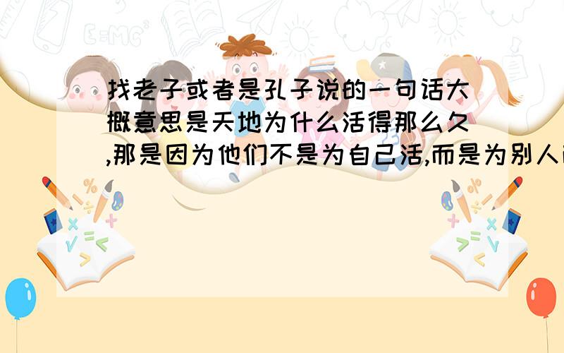 找老子或者是孔子说的一句话大概意思是天地为什么活得那么久,那是因为他们不是为自己活,而是为别人而活,所以活得那么长.大概是老子说的,原文是什么?