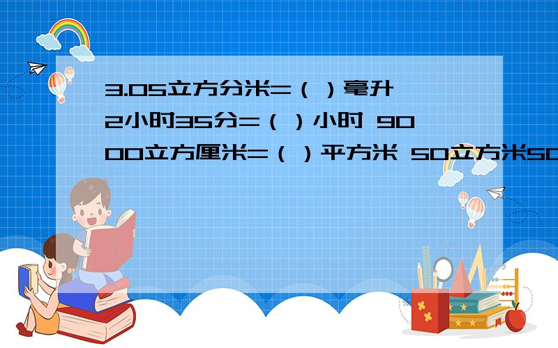 3.05立方分米=（）毫升 2小时35分=（）小时 9000立方厘米=（）平方米 50立方米50立方分米=（）立方米 过程3.05立方分米=（）毫升      2小时35分=（）小时     9000立方厘米=（）平方米50立方米50立