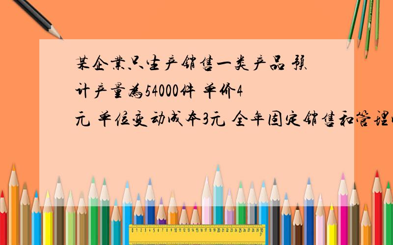 某企业只生产销售一类产品 预计产量为54000件 单价4元 单位变动成本3元 全年固定销售和管理成本30000元根据上述材料,1产品单位边际贡献和边际贡献总额2盈亏临界点销售量和销售额3安全边