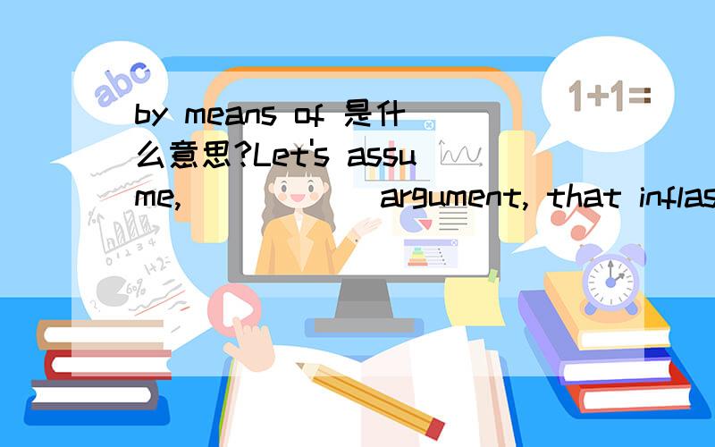 by means of 是什么意思?Let's assume,______argument, that inflastion will remain at 5% per year for 2 years.A) in the light of    B) by means of   C) for the sake of   D) in light of 为什么是B,能把几个选项都分别分析一下么?整句