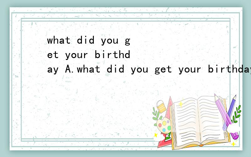 what did you get your birthday A.what did you get your birthday A.to B.at C.of D.in 选什么