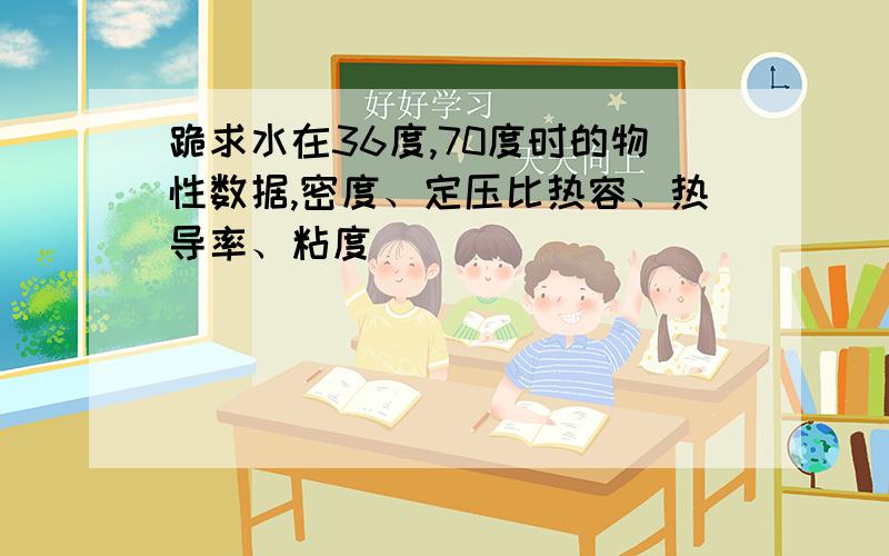 跪求水在36度,70度时的物性数据,密度、定压比热容、热导率、粘度