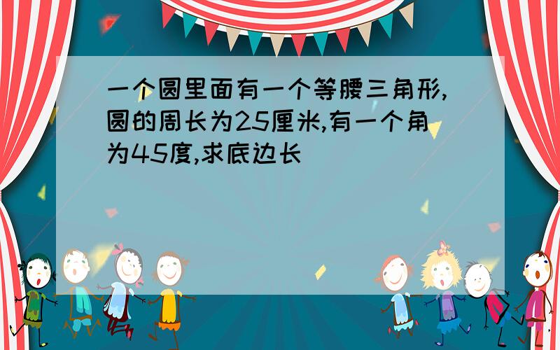 一个圆里面有一个等腰三角形,圆的周长为25厘米,有一个角为45度,求底边长