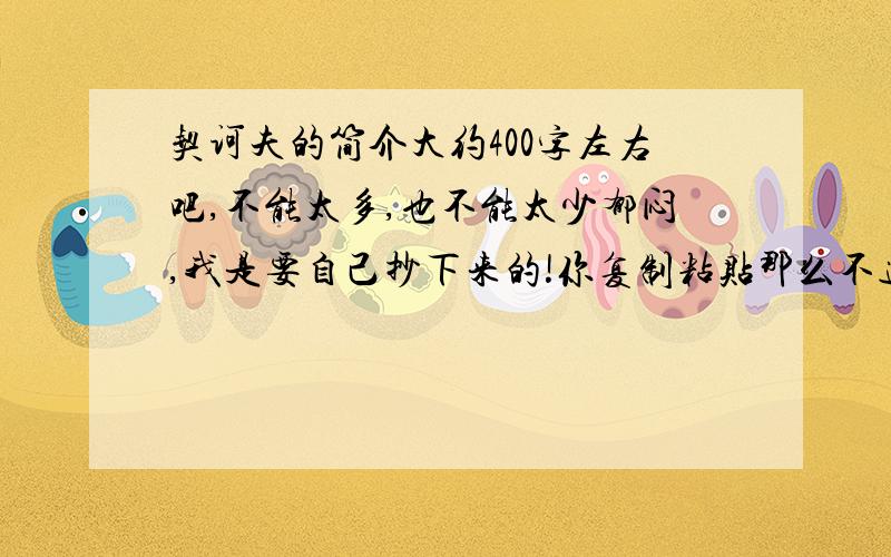 契诃夫的简介大约400字左右吧,不能太多,也不能太少郁闷,我是要自己抄下来的!你复制粘贴那么不道德,还让我抄那么多?BS还需要 奥·卜劳恩 莫怀成 诶德温 弗·达尔 4个人的资料(全是预备年级