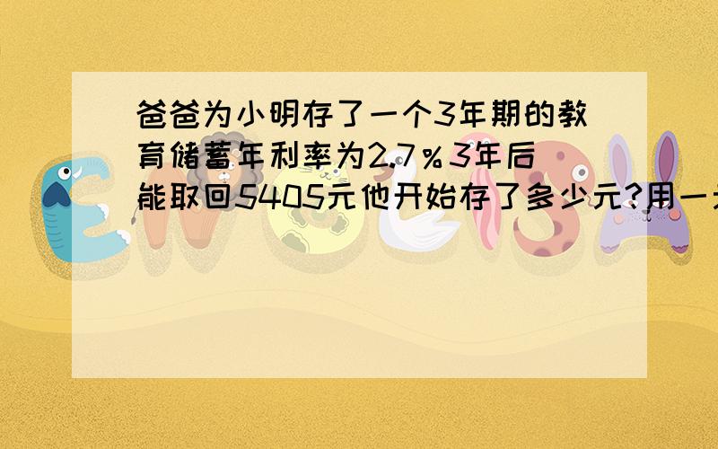 爸爸为小明存了一个3年期的教育储蓄年利率为2.7％3年后能取回5405元他开始存了多少元?用一元一次方程解.速度!急!