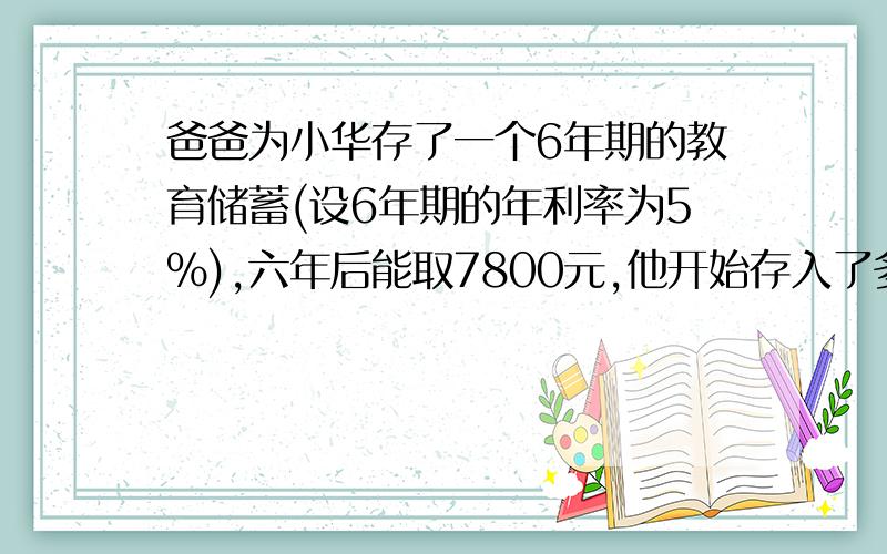 爸爸为小华存了一个6年期的教育储蓄(设6年期的年利率为5%),六年后能取7800元,他开始存入了多少元?请用一元一次方程来解.感激不尽