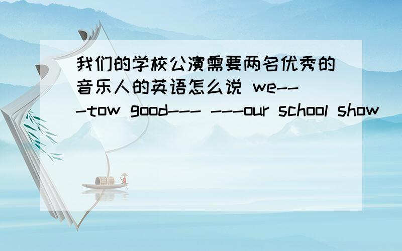 我们的学校公演需要两名优秀的音乐人的英语怎么说 we---tow good--- ---our school show