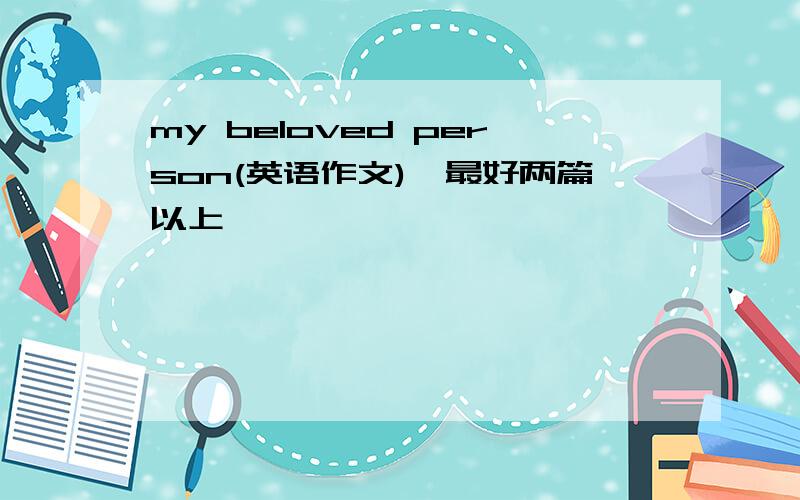 my beloved person(英语作文),最好两篇以上,