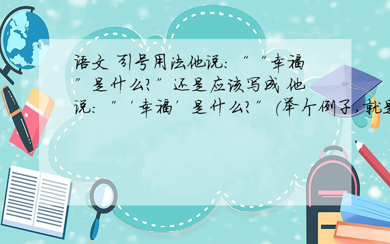 语文 引号用法他说：““幸福”是什么?”还是应该写成 他说：“‘幸福’是什么?”（举个例子,就是在引用别人的话时,说的话用引号,可是引号中还有引号,请问此时的双引号是不是应该变