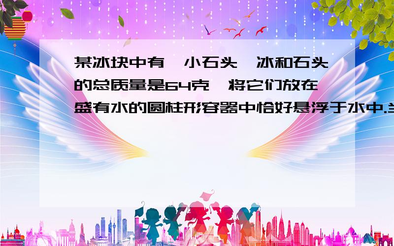 某冰块中有一小石头,冰和石头的总质量是64克,将它们放在盛有水的圆柱形容器中恰好悬浮于水中.当冰全部熔化后,容器里的水面下降了0.6厘米,若容器的底面积为10厘米2,则石头的密度为（ ）(