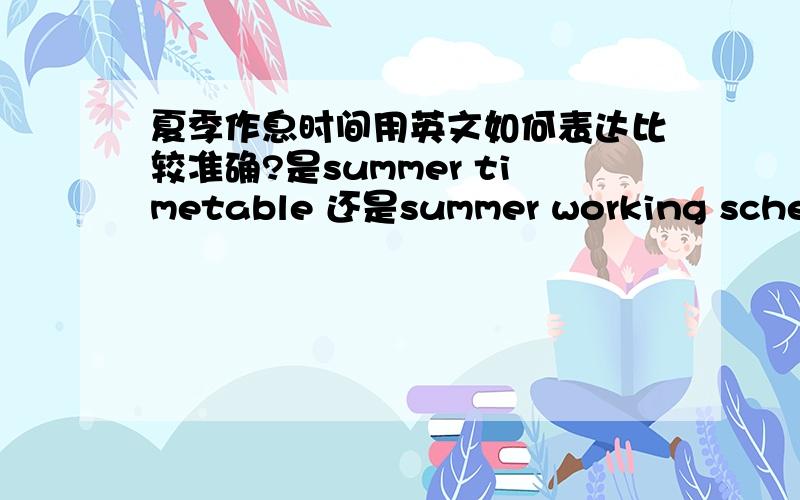 夏季作息时间用英文如何表达比较准确?是summer timetable 还是summer working schedule?是指校园里的上下课作息时间,哪种表达比较好?