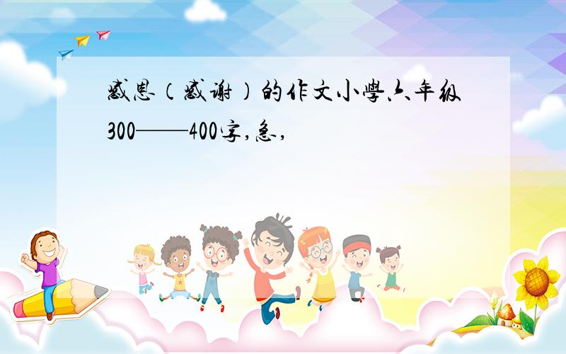 感恩（感谢）的作文小学六年级300——400字,急,