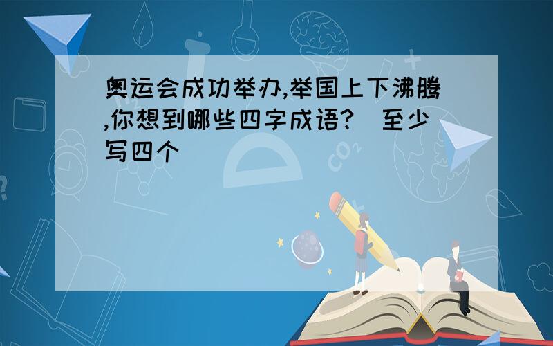 奥运会成功举办,举国上下沸腾,你想到哪些四字成语?（至少写四个）