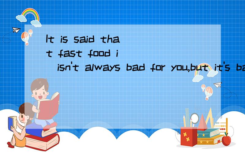 It is said that fast food i__isn't always bad for you,but it's bad for you to have too much of it.横线处应该填什么