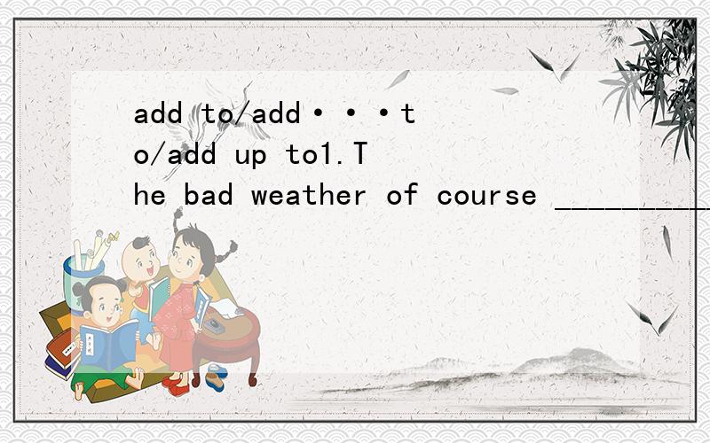 add to/add···to/add up to1.The bad weather of course ____________ our difficulties.2.The figures _______________ 360.3._______two ______three,and you'll get five.4.The music __________ our enjoyment of the film.5.Please ______ some salt ______ the