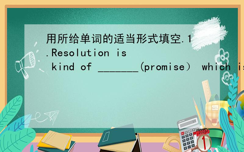 用所给单词的适当形式填空.1.Resolution is kind of _______(promise） which is noteasy to keep2.Our english teacher often greets us at the________（begin） of the class.3.Reading is the only_______(hobby） I can speak of4.English is hard