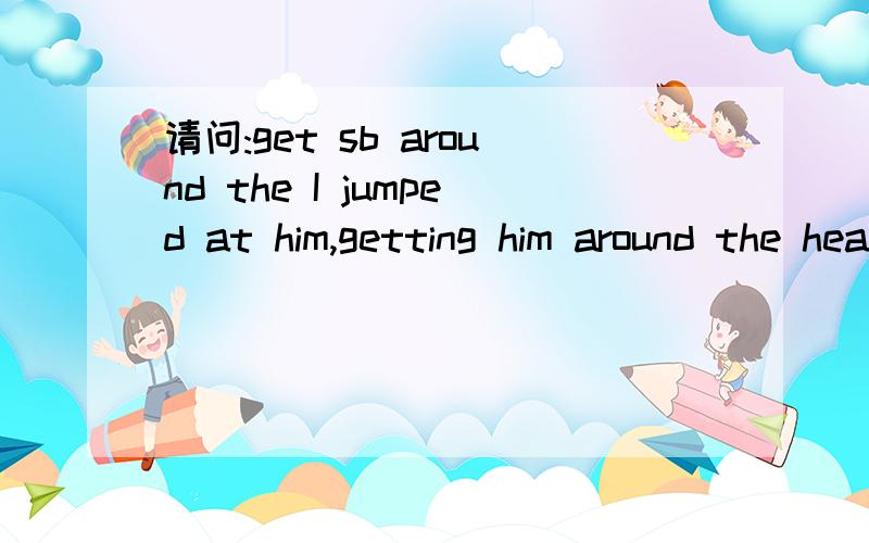 请问:get sb around the I jumped at him,getting him around the head,pounding his face with my fist.He slipeped on the wet floor and we fell together onto the ground.He Screamed as I threw my punches.我知道这是打架的情景,但不懂什么是g