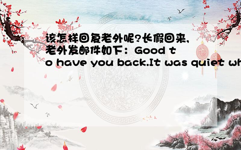 该怎样回复老外呢?长假回来,老外发邮件如下：Good to have you back.It was quiet while you were on holidays.我该如何回复比较好呢?