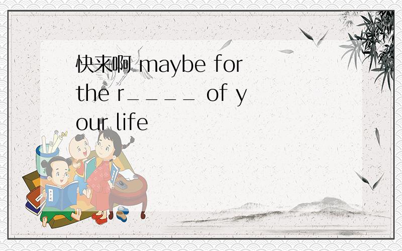 快来啊 maybe for the r____ of your life