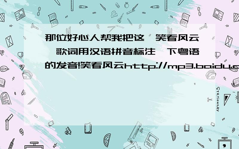 那位好心人帮我把这《笑看风云》歌词用汉语拼音标注一下粤语的发音!笑看风云http://mp3.baidu.com/m?f=ms&tn=baidump3&ct=134217728&lf=&rn=&word=%D0%A6%BF%B4%B7%E7%D4%C6&lm=0歌手:郑少秋 专辑:笑看风云 笑看风云