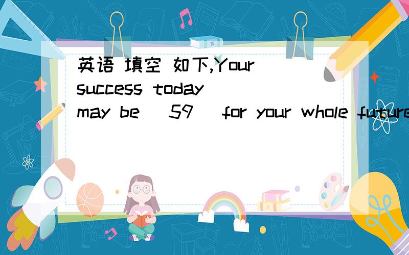 英语 填空 如下,Your success today may be [59] for your whole future.It is especially worth giving praise in areas in which effort [60] goes unnoticed or unmentioned.She invented a [61] that automatically closes windows when it rains.He came int