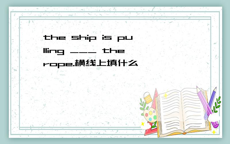 the ship is pulling ___ the rope.横线上填什么