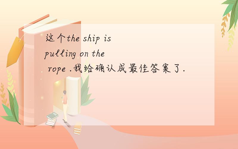 这个the ship is pulling on the rope .我给确认成最佳答案了.